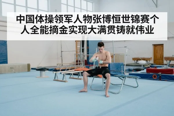 中国体操领军人物张博恒世锦赛个人全能摘金实现大满贯铸就伟业