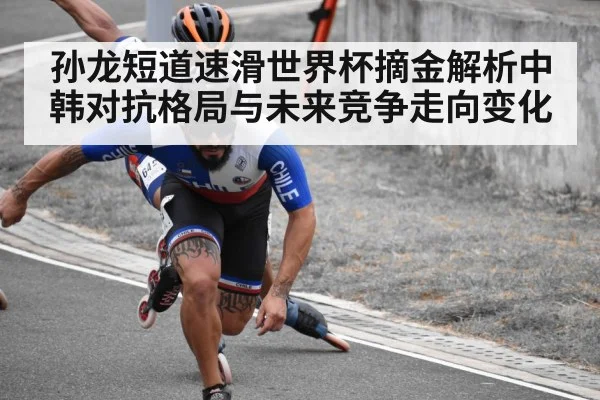孙龙短道速滑世界杯摘金解析中韩对抗格局与未来竞争走向变化