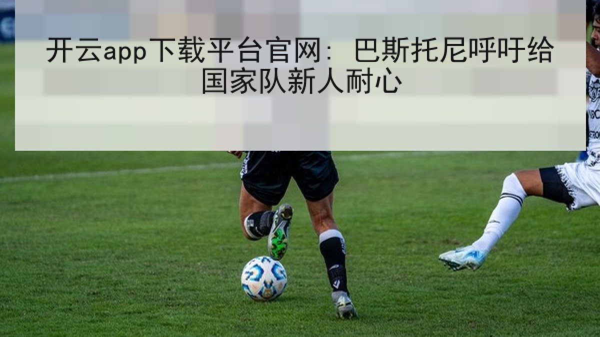 开云app下载平台官网: 巴斯托尼呼吁给国家队新人耐心 开云app下载平台官网: 巴斯托尼呼吁给国家队新人耐心